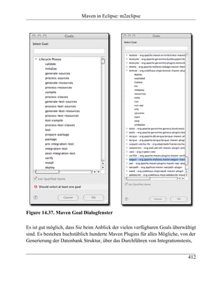 Maven in Eclipse: m2eclipse




Figure 14.37. Maven Goal Dialogfenster

Es ist gut möglich, dass Sie beim Anblick der vielen verfügbaren Goals überwältigt
sind. Es bestehen buchstäblich hunderte Maven Plugins für alles Mögliche, von der
Generierung der Datenbank Struktur, über das Durchführen von Integrationstests,


                                                                              412
 