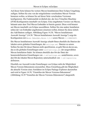 Maven in Eclipse: m2eclipse

Auf dieser Seite können Sie weitere Maven Installationen Ihrer Eclipse Umgebung
zufügen. Sollten Sie eine von der mitgelieferten verschiedene Maven Version
benutzen wollen, so können Sie auf dieser Seite verschiedene Versionen
konfigurieren. Die Funktionalität ist ähnlich der, der Java Virtuellen Maschine
(JVM) Konfiguration innerhalb von Eclipse. Eine eingebettete Version von Maven,
bekannt unter dem Titel Maven Embedder ist bereits gesetzt. Diese wird benutzt
um Maven innerhalb von Eclipse auszuführen. Sollten Sie eine andere Installation
neben der von Embedder angebotenen einsetzen wollen, können Sie diese mittels
des Add Buttons zufügen. Abbildung Figure 14.38, “Maven Installationen
Auswahl Anzeige” (14.38: "Maven Installationen Auswahl Anzeige") zeigt die
Konfiguration mit Maven Embedder, Maven 2.0.9 sowie Maven 2.1-SNAPSHOT.
Die Maven Installationen Auswahl Anzeige erlaubt Ihnen ebenfalls die Dateien der
lokalen sowie globalen Einstellungen, der settings.xml Dateien zu setzen.
Sollten Sie den Ort dieser Dateien nicht spezifizieren, so geht Maven davon aus,
das es die globalen Einstellungen unter conf/settings.xml der ausgewählten
Maven Installation findet. Sie können ebenfalls den Ort der Datei der
benutzerdefinierten Einstellungen von ~/.m2/settings.xml umdefinieren, sowie
den Ort des lokalen Maven Repository unterschiedlich von ~/.m2/repositroy
definieren.
Ebenfalls zur Auswahl in den Einstellungen von Eclipse steht die Möglichkeit
Maven Version Dekoratoren einzustellen. Diese Einstellung gibt die Möglichkeit
die aktuelle Version eines Artefakten im Eclipse Package Explorers dazustellen
und wird in Figure 14.39, “Einstellen der Maven Versions-Dekoratoren”
(Abbildung 14.39 "Einstellen der Maven Versions-Dekoratoren") dargestellt.




                                                                            414
 