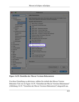 Maven in Eclipse: m2eclipse




Figure 14.39. Einstellen der Maven Versions-Dekoratoren

Um diese Einstellung zu aktivieren, wählen Sie einfach den Maven Version
Dekorator Tick wie in Figure 14.39, “Einstellen der Maven Versions-Dekoratoren”
(Abbildung 14.39: "Einstellen der Maven Versions-Dekoratoren") dargestellt aus.

                                                                           415
 