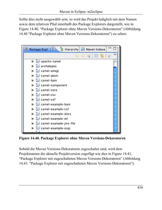 Maven in Eclipse: m2eclipse

Sollte dies nicht ausgewählt sein, so wird das Projekt lediglich mit dem Namen
sowie dem relativen Pfad innerhalb des Package Explorers dargestellt, wie in
Figure 14.40, “Package Explorer ohne Maven Versions-Dekoratoren” (Abbildung
14.40 "Package Explorer ohne Maven Versions-Dekoratoren") zu sehen:




Figure 14.40. Package Explorer ohne Maven Versions-Dekoratoren

Sobald die Maven Versions-Dekoratoren zugeschaltet sind, wird dem
Projektnamen die aktuelle Projektversion zugefügt wie dies in Figure 14.41,
“Package Explorer mit zugeschalteten Maven Versions-Dekoratoren” (Abbildung
14.41: "Package Explorer mit zugeschalteten Maven Versions-Dekoratoren"):




                                                                           416
 