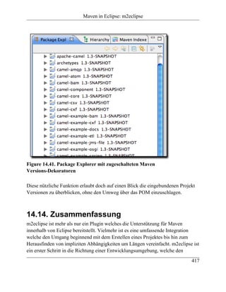 Maven in Eclipse: m2eclipse




Figure 14.41. Package Explorer mit zugeschalteten Maven
Versions-Dekoratoren

Diese nützliche Funktion erlaubt doch auf einen Blick die eingebundenen Projekt
Versionen zu überblicken, ohne den Umweg über das POM einzuschlagen.



14.14. Zusammenfassung
m2eclipse ist mehr als nur ein Plugin welches die Unterstützung für Maven
innerhalb von Eclipse bereitstellt. Vielmehr ist es eine umfassende Integration
welche den Umgang beginnend mit dem Erstellen eines Projektes bis hin zum
Herausfinden von impliziten Abhängigkeiten um Längen vereinfacht. m2eclipse ist
ein erster Schritt in die Richtung einer Entwicklungsumgebung, welche den
                                                                             417
 