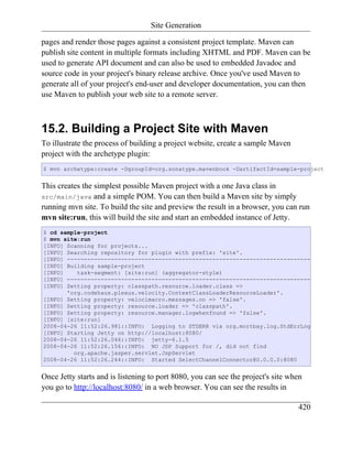 Site Generation

pages and render those pages against a consistent project template. Maven can
publish site content in multiple formats including XHTML and PDF. Maven can be
used to generate API document and can also be used to embedded Javadoc and
source code in your project's binary release archive. Once you've used Maven to
generate all of your project's end-user and developer documentation, you can then
use Maven to publish your web site to a remote server.



15.2. Building a Project Site with Maven
To illustrate the process of building a project website, create a sample Maven
project with the archetype plugin:
$ mvn archetype:create -DgroupId=org.sonatype.mavenbook -DartifactId=sample-project


This creates the simplest possible Maven project with a one Java class in
src/main/java and a simple POM. You can then build a Maven site by simply
running mvn site. To build the site and preview the result in a browser, you can run
mvn site:run, this will build the site and start an embedded instance of Jetty.
$ cd sample-project
$ mvn site:run
[INFO] Scanning for projects...
[INFO] Searching repository for plugin with prefix: 'site'.
[INFO] ------------------------------------------------------------------------
[INFO] Building sample-project
[INFO]    task-segment: [site:run] (aggregator-style)
[INFO] ------------------------------------------------------------------------
[INFO] Setting property: classpath.resource.loader.class =>
       'org.codehaus.plexus.velocity.ContextClassLoaderResourceLoader'.
[INFO] Setting property: velocimacro.messages.on => 'false'.
[INFO] Setting property: resource.loader => 'classpath'.
[INFO] Setting property: resource.manager.logwhenfound => 'false'.
[INFO] [site:run]
2008-04-26 11:52:26.981::INFO: Logging to STDERR via org.mortbay.log.StdErrLog
[INFO] Starting Jetty on http://localhost:8080/
2008-04-26 11:52:26.046::INFO: jetty-6.1.5
2008-04-26 11:52:26.156::INFO: NO JSP Support for /, did not find
         org.apache.jasper.servlet.JspServlet
2008-04-26 11:52:26.244::INFO: Started SelectChannelConnector@0.0.0.0:8080


Once Jetty starts and is listening to port 8080, you can see the project's site when
you go to http://localhost:8080/ in a web browser. You can see the results in

                                                                                  420
 