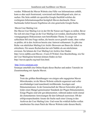 Installieren und Ausführen von Maven

werden. Während die Maven Website eine Fülle von Informationen enthält,
kann es aber auch frustrierend, verwirrend und überwältigend sein, dort zu
suchen. Die Seite enthält ein spezielles Google-Suchfeld welches die
wichtigsten Informationsquellen bezüglich Maven durchsucht. Diese
Suchmaske liefert bessere Ergebnisse als eine generische Google-Suche.

 Maven User Mailing List
Die Maven User Mailing List ist der Ort für Nutzer um Fragen zu stellen. Bevor
Sie sich mit einer Frage an die User Mailing List wenden, durchsuchen Sie bitte
vorangegangene Diskussionen zum betreffenden Thema. Es zeugt von
schlechtem Stil eine Frage stellen, die bereits zuvor gestellt wurde, ohne vorher
zu prüfen, ob in den Archiven bereits eine Antwort schlummert. Es gibt eine
Reihe von nützlichen Mailing-List Archiv Browsern um Ihnen die Arbeit zu
erleichtern. Für unsere Recherchen hat sich Nabble als am nützlichsten
erwiesen. Sie können die User Mailing List Archive hier finden:
http://www.nabble.com/Maven---Users-f178.html. Eine Beschreibung, wie Sie
der User Mailingliste beitreten können finden sie hier
http://maven.apache.org/mail-lists.html.

http://www.sonatype.com
Sonatype unterhält eine Online-Kopie dieses Buches und andere Tutorials im
Zusammenhang mit Apache Maven.

      Note
      Trotz der größten Bemühungen von einigen sehr engagierten Maven
      Mitwirkenden, ist die Maven Website schlecht organisiert und voller
      unvollständiger (und manchmal) irreführender Auszügen und
      Dokumentationen. In der Gemeinschaft der Maven Entwickler gibt es
      leider einen Mangel gemeinsamer Standards der Plugin-Dokumentation.
      Einige Plugins sind sehr gut dokumentiert, während andere nicht einmal
      die elementarsten Anweisungen für den Gebrauch ausweisen. Oft der
      erfolgversprechendste Ansatz die Suche nach einer Lösung in den
      Archiven der User Mailing Lists. Und wenn Sie wirklich helfen wollen
      unterbreiten Sie einen Patch der Maven Website (oder diesem Buch).


                                                                              25
 