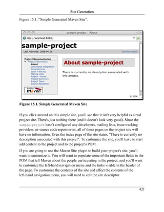 Site Generation

Figure 15.1, “Simple Generated Maven Site”.




Figure 15.1. Simple Generated Maven Site

If you click around on this simple site, you'll see that it isn't very helpful as a real
project site. There's just nothing there (and it doesn't look very good). Since the
sample-project hasn't configured any developers, mailing lists, issue tracking
providers, or source code repositories, all of these pages on the project site will
have no information. Even the index page of the site states, "There is currently no
description associated with this project". To customize the site, you'll have to start
add content to the project and to the project's POM.
If you are going to use the Maven Site plugin to build your project's site, you'll
want to customize it. You will want to populate some of the important fields in the
POM that tell Maven about the people participating in the project, and you'll want
to customize the left-hand navigation menu and the links visible in the header of
the page. To customize the contents of the site and affect the contents of the
left-hand navigation menu, you will need to edit the site descriptor.


                                                                                     421
 