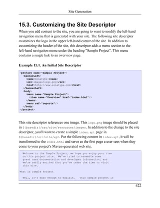 Site Generation


15.3. Customizing the Site Descriptor
When you add content to the site, you are going to want to modify the left-hand
navigation menu that is generated with your site. The following site descriptor
customizes the logo in the upper left-hand corner of the site. In addition to
customizing the header of the site, this descriptor adds a menu section to the
left-hand navigation menu under the heading "Sample Project". This menu
contains a single link to an overview page.

Example 15.1. An Initial Site Descriptor
<project name="Sample Project">
  <bannerLeft>
    <name>Sonatype</name>
    <src>images/logo.png</src>
    <href>http://www.sonatype.com</href>
  </bannerLeft>
  <body>
    <menu name="Sample Project">
      <item name="Overview" href="index.html"/>
    </menu>
    <menu ref="reports"/>
  </body>
</project>




This site descriptor references one image. This logo.png image should be placed
in ${basedir}/src/site/resources/images. In addition to the change to the site
descriptor, you'll want to create a simple index.apt page in
${basedir}/src/site/apt. Put the following content in index.apt, it will be
transformed to the index.html and serve as the first page a user sees when they
come to your project's Maven-generated web site.
  Welcome to the Sample Project, we hope you enjoy your time
  on this project site. We've tried to assemble some
  great user documentation and developer information, and
  we're really excited that you've taken the time to visit
  this site.

What is Sample Project

  Well, it's easy enough to explain.     This sample project is


                                                                                  422
 