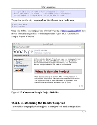 Site Generation

  a sample of a project with a Maven-generated site from
  Maven: The Definitive Guide.   A dedicated team of volunteers
  help maintain this sample site, and so on and so forth.


To preview the the site, run mvn clean site followed by mvn site:run:
$ mvn clean site
$ mvn site:run


Once you do this, load the page in a browser by going to http://localhost:8080. You
should see something similar to the screenshot in Figure 15.2, “Customized
Sample Project Web Site”.




Figure 15.2. Customized Sample Project Web Site



15.3.1. Customizing the Header Graphics
To customize the graphics which appear in the upper left-hand and right-hand

                                                                               423
 