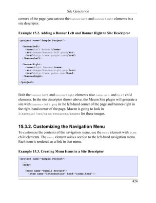 Site Generation

corners of the page, you can use the bannerLeft and bannerRight elements in a
site descriptor.

Example 15.2. Adding a Banner Left and Banner Right to Site Descriptor
<project name="Sample Project">

  <bannerLeft>
    <name>Left Banner</name>
    <src>images/banner-left.png</src>
    <href>http://www.google.com</href>
  </bannerLeft>

  <bannerRight>
    <name>Right Banner</name>
    <src>images/banner-right.png</src>
    <href>http://www.yahoo.com</href>
  </bannerRight>
  ...
</project>




Both the bannerLeft and bannerRight elements take name, src, and href child
elements. In the site descriptor shown above, the Maven Site plugin will generate a
site with banner-left.png in the left-hand corner of the page and banner-right in
the right-hand corner of the page. Maven is going to look in
${basedir}/src/site/resources/images for these images.



15.3.2. Customizing the Navigation Menu
To customize the contents of the navigation menu, use the menu element with item
child elements. The menu element adds a section to the left-hand navigation menu.
Each item is rendered as a link in that menu.

Example 15.3. Creating Menu Items in a Site Descriptor
<project name="Sample Project">
  ...
  <body>

    <menu name="Sample Project">
      <item name="Introduction" href="index.html"/>


                                                                               424
 