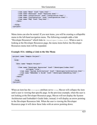 Site Generation

      <item   name="News" href="news.html"/>
      <item   name="Features" href="features.html"/>
      <item   name="Installation" href="installation.html"/>
      <item   name="Configuration" href="configuration.html"/>
      <item   name="FAQ" href="faq.html"/>
    </menu>
    ...
  </body>
</project>




Menu items can also be nested. If you nest items, you will be creating a collapsible
menu in the left-hand navigation menu. The following example adds a link
"Developer Resources" which links to /developer/index.html. When a user is
looking at the Developer Resources page, the menu items below the Developer
Resources menu item will be expanded.

Example 15.4. Adding a Link to the Site Menu
<project name="Sample Project">
  ...
  <body>
    ...
    <menu name="Sample Project">
      ...
      <item name="Developer Resources" href="/developer/index.html"
                collapse="true">
         <item name="System Architecture" href="/developer/architecture.html"/>
         <item name="Embedder's Guide" href="/developer/embedding.html"/>
      </item>
    </menu>
    ...
  </body>
</project>




When an item has the collapse attribute set to true, Maven will collapse the item
until a user is viewing that specific page. In the previous example, when the user is
not looking at the Developer Resources page, Maven will not display the System
Architecture and Embedder's Guide links; instead, it will display an arrow pointing
to the Developer Resources link. When the user is viewing the Developer
Resources page it will show these links with an arrow pointing down.


                                                                                 425
 