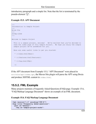 Site Generation

introductory paragraph and a simple list. Note that the list is terminated by the
psuedo-element "[]".

Example 15.5. APT Document
---
Introduction to Sample Project
---
Brian Fox
---
26-Mar-2008
---

Welcome to Sample Project

  This is a sample project, welcome!   We're excited that you've decided to
  read the index page of this Sample Project. We hope you enjoy the simple
  sample project we've assembled for you.

  Here are some useful links to get you started:

   * {{{news.html}News}}

   * {{{features.html}Features}}

   * {{{faq.html}FAQ}}

   []



If the APT document from Example 15.5, “APT Document” were placed in
src/site/apt/index.apt, the Maven Site plugin will parse the APT using Doxia
and produce XHTML content in index.html.


15.5.2. FML Example
Many projects maintain a Frequently Asked Questions (FAQ) page. Example 15.6,
“FAQ Markup Language Document” shows an example of an FML document.

Example 15.6. FAQ Markup Language Document
<?xml version="1.0" encoding="UTF-8"?>
<faqs title="Frequently Asked Questions">
  <part id="General">
    <faq id="sample-project-sucks">

                                                                                    428
 