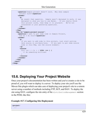Site Generation

      <question>Sample project doesn't work. Why does sample
        project suck?</question>
      <answer>
        <p>
           We resent that question. Sample wasn't designed to work, it was
           designed to show you how to use Maven.    If you really think
           this project sucks, then keep it to yourself.    We're not
           interested in your pestering questions.
        </p>
      </answer>
    </faq>
    <faq id="sample-project-source">
      <question>I want to put some code in Sample Project,
        how do I do this?</question>
      <answer>
        <p>
           If you want to add code to this project, just start putting
           Java source in src/main/java.   If you want to put some source
           code in this FAQ, use the source element:
        </p>
        <source>
           for( int i = 0; i < 1234; i++ ) {
             // do something brilliant
           }
        </source>
      </answer>
    </faq>
  </part>
</faqs>




15.6. Deploying Your Project Website
Once your project's documentation has been written and you've creates a site to be
proud of, you will want to deploy it a server. To deploy your site you'll use the
Maven Site plugin which can take care of deploying your project's site to a remote
server using a number of methods including FTP, SCP, and DAV. To deploy the
site using DAV, configure the site entry of the distributionManagement section
in the POM, like this:

Example 15.7. Configuring Site Deployment
<project>
  ...

                                                                               429
 