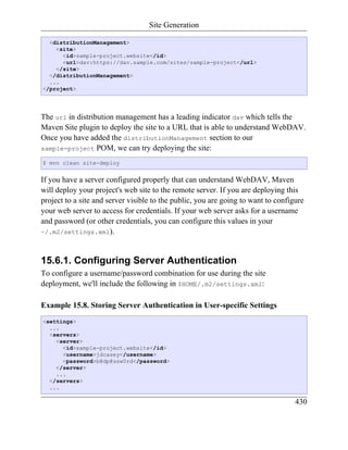 Site Generation

  <distributionManagement>
    <site>
      <id>sample-project.website</id>
      <url>dav:https://dav.sample.com/sites/sample-project</url>
    </site>
  </distributionManagement>
  ...
</project>




The url in distribution management has a leading indicator dav which tells the
Maven Site plugin to deploy the site to a URL that is able to understand WebDAV.
Once you have added the distributionManagement section to our
sample-project POM, we can try deploying the site:

$ mvn clean site-deploy


If you have a server configured properly that can understand WebDAV, Maven
will deploy your project's web site to the remote server. If you are deploying this
project to a site and server visible to the public, you are going to want to configure
your web server to access for credentials. If your web server asks for a username
and password (or other credentials, you can configure this values in your
~/.m2/settings.xml).



15.6.1. Configuring Server Authentication
To configure a username/password combination for use during the site
deployment, we'll include the following in $HOME/.m2/settings.xml:

Example 15.8. Storing Server Authentication in User-specific Settings
<settings>
  ...
  <servers>
    <server>
      <id>sample-project.website</id>
      <username>jdcasey</username>
      <password>b@dp@ssw0rd</password>
    </server>
    ...
  </servers>
  ...

                                                                                   430
 