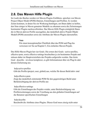 Installieren und Ausführen von Maven


2.8. Das Maven Hilfe Plugin
Im Laufe des Buches werden wir Maven-Plugins Einführen, sprechen von Maven
Project Object Model (POM)-Dateien, Einstellungen und Profilen. Es werden
Zeiten kommen, in denen Sie ein Werkzeug benötigen, um Ihnen dabei zu helfen,
den Sinn einiger in Maven genutzter Modelle zu erkennen sowie die Zielsetzungen
bestimmter Plugins nachzuvollziehen. Das Maven Hilfe Plugin ermöglicht Ihnen
die in Maven aktiven Profile auszugeben, das tatsächlich aktive Projekt Objekt
Modell (POM) anzusehen sowie die Attribute der Maven Plugins darzustellen.

         Note
         Für einen konzeptionellen Überblick über das POM und Plug-Ins
         verweisen wir Sie auf Kapitel 3, Ein einfaches Maven-Projekt.

Das Hilfe-Maven Plugin hat vier Goals. Die ersten drei Goals: -active-profiles,
effective-pom, sowie effective-settings beschreiben je ein bestimmtes Projekt und
müssen daher im Hauptverzeichnis des Projekts aufgerufen werden. Das letzte
Goal - describe - ist etwas komplexer, es gibt Informationen über ein Plug-In oder
dessen Zielsetzung aus.

   help:active-profiles
   Gibt die Profile (project, user, global) aus, welche für diesen Build aktiv sind

   help:effective-pom
   Zeigt das tatsächlich eintretende POM für den gegenwärtigen Build unter
   Berücksichtigung der aktiven Profile aus

   help:effective-settings
   Gibt die Einstellungen des Projekts wieder, unter Berücksichtigung von
   Profilerweiterungen sowie der Vererbung aus den globalen Einstellungen auf
   die Benutzer spezifischen Einstellungen

   help:describe
   Beschreibt die Attribute eines Plugins. Dieses Goal muss einzig nicht unter

                                                                                      26
 