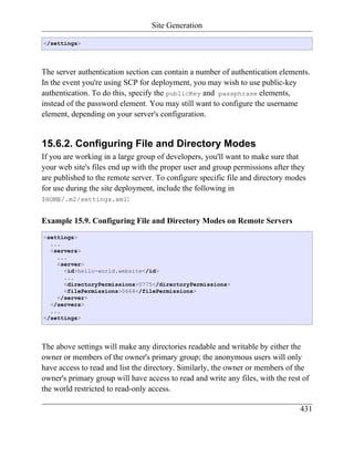 Site Generation

</settings>




The server authentication section can contain a number of authentication elements.
In the event you're using SCP for deployment, you may wish to use public-key
authentication. To do this, specify the publicKey and passphrase elements,
instead of the password element. You may still want to configure the username
element, depending on your server's configuration.


15.6.2. Configuring File and Directory Modes
If you are working in a large group of developers, you'll want to make sure that
your web site's files end up with the proper user and group permissions after they
are published to the remote server. To configure specific file and directory modes
for use during the site deployment, include the following in
$HOME/.m2/settings.xml:


Example 15.9. Configuring File and Directory Modes on Remote Servers
<settings>
  ...
  <servers>
    ...
    <server>
      <id>hello-world.website</id>
      ...
      <directoryPermissions>0775</directoryPermissions>
      <filePermissions>0664</filePermissions>
    </server>
  </servers>
  ...
</settings>




The above settings will make any directories readable and writable by either the
owner or members of the owner's primary group; the anonymous users will only
have access to read and list the directory. Similarly, the owner or members of the
owner's primary group will have access to read and write any files, with the rest of
the world restricted to read-only access.

                                                                                 431
 
