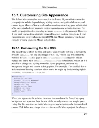 Site Generation


15.7. Customizing Site Appearance
The default Maven template leaves much to be desired. If you wish to customize
your project's website beyond simply adding content, navigational elements, and
custom logos. Maven offers several mechanisms for customizing your website that
offer successively deeper access to content decoration and website structure. For
small, per-project tweaks, providing a custom site.css is often enough. However,
if you want your customizations to be reusable across multiple projects, or if your
customizations involve changing the XHTML that Maven generates, you should
consider creating your own Maven website skin.


15.7.1. Customizing the Site CSS
The easiest way to affect the look and feel of your project's web site is through the
project's site.css. Just like any images or XHTML content you provide for the
website, the site.css file goes in the src/site/resources directory. Maven
expects this file to be in the src/site/resources/css subdirectory. With CSS it is
possible to change text styling properties, layout properties, and even add
background images and custom bullet graphics. For example, if we decided that to
make the menu heading stand out a little more, we might try the following style in
src/site/resources/css/site.css:

#navcolumn h5 {
  font-size: smaller;
  border: 1px solid #aaaaaa;
  background-color: #bbb;
  margin-top: 7px;
  margin-bottom: 2px;
  padding-top: 2px;
  padding-left: 2px;
  color: #000;
}


When you regenerate the website, the menu headers should be framed by a gray
background and separated from the rest of the menu by some extra margin space.
Using this file, any structure in the Maven-generated website can be decorated with
custom CSS. When you change site.css in a specific Maven project, the changes


                                                                                 432
 
