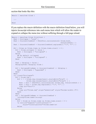 Site Generation

section that looks like this:
#macro ( menuItem $item )

  ...

#end


If you replace the macro definition with the macro definition listed below, you will
injects Javascript references into each menu item which will allow the reader to
expand or collapse the menu tree without suffering through a full page reload:
#macro ( menuItem $item $listCount )
  #set ( $collapse = "none" )
  #set ( $currentItemHref = $PathTool.calculateLink( $item.href,
                                                     $relativePath ) )
  #set ( $currentItemHref = $currentItemHref.replaceAll( "", "/" ) )

  #if ( $item && $item.items && $item.items.size() > 0 )
    #if ( $item.collapse == false )
      #set ( $collapse = "collapsed" )
    #else
      ## By default collapsed
      #set ( $collapse = "collapsed" )
    #end

       #set ( $display = false )
       #displayTree( $display $item )

    #if ( $alignedFileName == $currentItemHref || $display )
       #set ( $collapse = "expanded" )
    #end
  #end
  <li class="$collapse">
    #if ( $item.img )
       #if ( ! ( $item.img.toLowerCase().startsWith("http") ||
                 $item.img.toLowerCase().startsWith("https") ) )
         #set ( $src = $PathTool.calculateLink( $item.img, $relativePath ) )
         #set ( $src = $item.img.replaceAll( "", "/" ) )
         <img src="$src"/>
       #else
         <img src="$item.img" align="absbottom" style="border-width: 0"/>
       #end
    #end
    #if ( $alignedFileName == $currentItemHref )
       <strong>$item.name</strong>
    #else
       #if ( $item && $item.items && $item.items.size() > 0 )
       <a onclick="expand('list$listCount')"
             style="cursor:pointer">$item.name</a>
       #else

                                                                                434
 