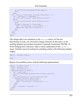 Site Generation

       <a href="$currentItemHref">$item.name</a>
       #end
     #end
  #if ( $item && $item.items && $item.items.size() > 0 )
     #if ( $collapse == "expanded" )
     <ul id="list$listCount" style="display:block">
     #else
     <ul id="list$listCount" style="display:none">
       #end
       #foreach( $subitem in $item.items )
          #set ( $listCounter = $listCounter + 1 )
          #menuItem( $subitem $listCounter )
       #end
     </ul>
  #end
  </li>
#end


This change adds a new parameter to the menuItem macro. For the new
functionality to work, you will need to change references to this macro, or the
resulting template may produce unwanted or internally inconsistent XHTML. To
finish changing these references, make a similar replacement in the mainMenu
macro. Find this macro by looking for something similar to the following template
snippet:
#macro ( mainMenu $menus )
  ...
#end


Replace the mainMenu macro with the following implementation:
#macro ( mainMenu $menus )
  #set ( $counter = 0 )
  #set ( $listCounter = 0 )
  #foreach( $menu in $menus )
     #if ( $menu.name )
     <h5 onclick="expand('menu$counter')">$menu.name</h5>
     #end
     <ul id="menu$counter" style="display:block">
       #foreach( $item in $menu.items )
          #menuItem( $item $listCounter )
          #set ( $listCounter = $listCounter + 1 )
       #end
     </ul>
     #set ( $counter = $counter + 1 )
  #end
#end



                                                                              435
 