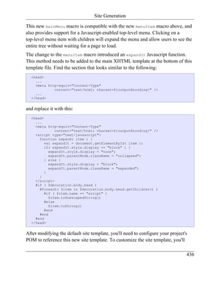 Site Generation

This new mainMenu macro is compatible with the new menuItem macro above, and
also provides support for a Javascript-enabled top-level menu. Clicking on a
top-level menu item with children will expand the menu and allow users to see the
entire tree without waiting for a page to load.
The change to the menuItem macro introduced an expand() Javascript function.
This method needs to be added to the main XHTML template at the bottom of this
template file. Find the section that looks similar to the following:
  <head>
    ...
    <meta http-equiv="Content-Type"
             content="text/html; charset=${outputEncoding}" />
    ...
  </head>


and replace it with this:
  <head>
    ...
    <meta http-equiv="Content-Type"
               content="text/html; charset=${outputEncoding}" />
    <script type="text/javascript">
      function expand( item ) {
         var expandIt = document.getElementById( item );
         if( expandIt.style.display == "block" ) {
           expandIt.style.display = "none";
           expandIt.parentNode.className = "collapsed";
         } else {
           expandIt.style.display = "block";
           expandIt.parentNode.className = "expanded";
         }
      }
    </script>
    #if ( $decoration.body.head )
      #foreach( $item in $decoration.body.head.getChildren() )
         #if ( $item.name == "script" )
           $item.toUnescapedString()
         #else
           $item.toString()
         #end
      #end
    #end
  </head>


After modifying the default site template, you'll need to configure your project's
POM to reference this new site template. To customize the site template, you'll

                                                                                 436
 