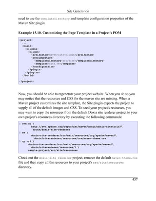 Site Generation

need to use the templateDirectory and template configuration properties of the
Maven Site plugin.

Example 15.10. Customizing the Page Template in a Project's POM
<project>
  ...
  <build>
    <plugins>
      <plugin>
        <artifactId>maven-site-plugin</artifactId>
        <configuration>
           <templateDirectory>src/site</templateDirectory>
           <template>site.vm</template>
        </configuration>
      </plugin>
    </plugins>
  </build>
  ...
</project>




Now, you should be able to regenerate your project website. When you do so you
may notice that the resources and CSS for the maven site are missing. When a
Maven project customizes the site template, the Site plugin expects the project to
supply all of the default images and CSS. To seed your project's resources, you
may want to copy the resources from the default Doxia site renderer project to your
own project's resources directory by executing the following commands:
$ svn co 
         http://svn.apache.org/repos/asf/maven/doxia/doxia-sitetools/
          trunk/doxia-site-renderer
$ rm 
         doxia-site-renderer/src/main/resources/org/apache/maven/
           doxia/siterenderer/resources/css/maven-theme.css
$ cp -rf 
       doxia-site-renderer/src/main/resources/org/apache/maven/
         doxia/siterenderer/resources/* 
       sample-project/src/site/resources


Check out the doxia-site-renderer project, remove the default maven-theme.css
file and then copy all the resources to your project's src/site/resources
directory.


                                                                               437
 