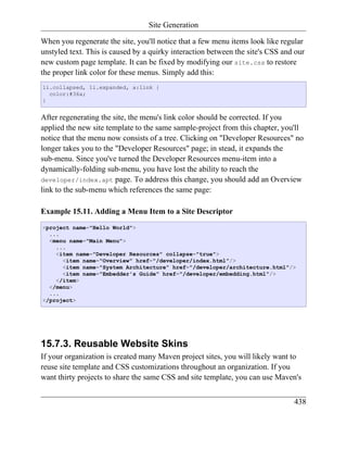 Site Generation

When you regenerate the site, you'll notice that a few menu items look like regular
unstyled text. This is caused by a quirky interaction between the site's CSS and our
new custom page template. It can be fixed by modifying our site.css to restore
the proper link color for these menus. Simply add this:
li.collapsed, li.expanded, a:link {
  color:#36a;
}


After regenerating the site, the menu's link color should be corrected. If you
applied the new site template to the same sample-project from this chapter, you'll
notice that the menu now consists of a tree. Clicking on "Developer Resources" no
longer takes you to the "Developer Resources" page; in stead, it expands the
sub-menu. Since you've turned the Developer Resources menu-item into a
dynamically-folding sub-menu, you have lost the ability to reach the
developer/index.apt page. To address this change, you should add an Overview
link to the sub-menu which references the same page:

Example 15.11. Adding a Menu Item to a Site Descriptor
<project name="Hello World">
  ...
  <menu name="Main Menu">
    ...
    <item name="Developer Resources" collapse="true">
      <item name="Overview" href="/developer/index.html"/>
      <item name="System Architecture" href="/developer/architecture.html"/>
      <item name="Embedder's Guide" href="/developer/embedding.html"/>
    </item>
  </menu>
  ...
</project>




15.7.3. Reusable Website Skins
If your organization is created many Maven project sites, you will likely want to
reuse site template and CSS customizations throughout an organization. If you
want thirty projects to share the same CSS and site template, you can use Maven's


                                                                                438
 