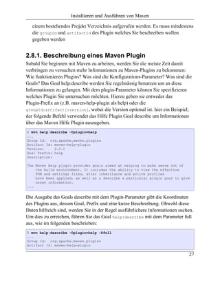 Installieren und Ausführen von Maven

   einem bestehendes Projekt Verzeichnis aufgerufen werden. Es muss mindestens
   die groupId und artifactId des Plugin welches Sie beschreiben wollen
   gegeben werden


2.8.1. Beschreibung eines Maven Plugin
Sobald Sie beginnen mit Maven zu arbeiten, werden Sie die meiste Zeit damit
verbringen zu versuchen mehr Informationen zu Maven-Plugins zu bekommen:
Wie funktionieren Plugins? Was sind die Konfigurations-Parameter? Was sind die
Goals? Das Goal help:describe werden Sie regelmässig benutzen um an diese
Informationen zu gelangen. Mit dem plugin-Parameter können Sie spezifizieren
welches Plugin Sie untersuchen möchten. Hierzu geben sie entweder das
Plugin-Prefix an (z.B. maven-help-plugin als help) oder die
groupId:artifact[:version], wobei die Version optional ist. hier ein Beispiel;
der folgende Befehl verwendet das Hilfe Plugin Goal describe um Informationen
über das Maven Hilfe Plugin auszugeben.
$ mvn help:describe -Dplugin=help
...
Group Id: org.apache.maven.plugins
Artifact Id: maven-help-plugin
Version:     2.0.1
Goal Prefix: help
Description:

The Maven Help plugin provides goals aimed at helping to make sense out of
    the build environment. It includes the ability to view the effective
    POM and settings files, after inheritance and active profiles
    have been applied, as well as a describe a particular plugin goal to give
    usage information.
...


Die Ausgabe des Goals describe mit dem Plugin-Parameter gibt die Koordinaten
des Plugins aus, dessen Goal, Prefix und eine kurze Beschreibung. Obwohl diese
Daten hilfreich sind, werden Sie in der Regel ausführlichere Informationen suchen.
Um dies zu erreichen, führen Sie das Goal help:describe mit dem Parameter full
aus, wie im folgenden beschrieben:
$ mvn help:describe -Dplugin=help -Dfull
...
Group Id: org.apache.maven.plugins
Artifact Id: maven-help-plugin

                                                                               27
 