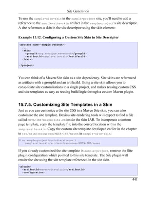 Site Generation

To use the sample-site-skin in the sample-project site, you'll need to add a
reference to the sample-site-skin artifact in the sample-project's site descriptor.
A site references a skin in the site descriptor using the skin element:

Example 15.12. Configuring a Custom Site Skin in Site Descriptor
<project name="Sample Project">
  ...
  <skin>
    <groupId>org.sonatype.mavenbook</groupId>
    <artifactId>sample-site-skin</artifactId>
  </skin>
  ...
</project>




You can think of a Maven Site skin as a site dependency. Site skins are referenced
as artifacts with a groupId and an artifactId. Using a site skin allows you to
consolidate site customizations to a single project, and makes reusing custom CSS
and site templates as easy as reusing build logic through a custom Maven plugin.


15.7.5. Customizing Site Templates in a Skin
Just as you can customize a the site CSS in a Maven Site skin, you can also
customize the site template. Doxia's site-rendering tools will expect to find a file
called META-INF/maven/site.vm inside the skin JAR. To incorporate a custom
page template, copy the template file into the correct location within the
sample-site-skin. Copy the custom site template developed earlier in the chapter
to src/main/resources/META-INF/maven in sample-site-skin:
$ mv sample-project/src/site/site.vm 
    sample-site-skin/src/main/resources/META-INF/maven


If you already customized the site template in sample-project, remove the Site
plugin configuration which pointed to this site template. The Site plugin will
render the site using the site template referenced in the site skin.
<plugin>
  <artifactId>maven-site-plugin</artifactId>
  <configuration>

                                                                                441
 
