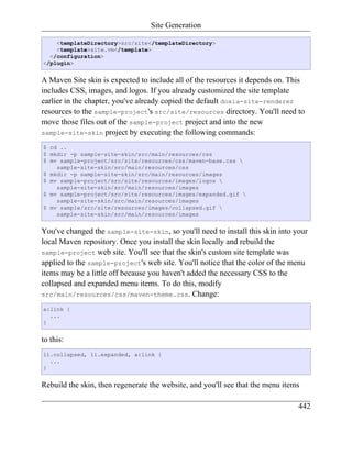 Site Generation

    <templateDirectory>src/site</templateDirectory>
    <template>site.vm</template>
  </configuration>
</plugin>


A Maven Site skin is expected to include all of the resources it depends on. This
includes CSS, images, and logos. If you already customized the site template
earlier in the chapter, you've already copied the default doxia-site-renderer
resources to the sample-project's src/site/resources directory. You'll need to
move those files out of the sample-project project and into the new
sample-site-skin project by executing the following commands:

$ cd ..
$ mkdir -p sample-site-skin/src/main/resources/css
$ mv sample-project/src/site/resources/css/maven-base.css 
    sample-site-skin/src/main/resources/css
$ mkdir -p sample-site-skin/src/main/resources/images
$ mv sample-project/src/site/resources/images/logos 
    sample-site-skin/src/main/resources/images
$ mv sample-project/src/site/resources/images/expanded.gif 
    sample-site-skin/src/main/resources/images
$ mv sample/src/site/resources/images/collapsed.gif 
    sample-site-skin/src/main/resources/images


You've changed the sample-site-skin, so you'll need to install this skin into your
local Maven repository. Once you install the skin locally and rebuild the
sample-project web site. You'll see that the skin's custom site template was
applied to the sample-project's web site. You'll notice that the color of the menu
items may be a little off because you haven't added the necessary CSS to the
collapsed and expanded menu items. To do this, modify
src/main/resources/css/maven-theme.css. Change:

a:link {
  ...
}


to this:
li.collapsed, li.expanded, a:link {
  ...
}


Rebuild the skin, then regenerate the website, and you'll see that the menu items

                                                                                442
 