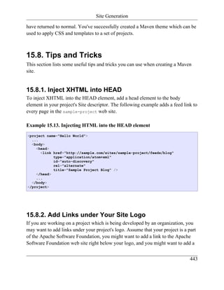 Site Generation

have returned to normal. You've successfully created a Maven theme which can be
used to apply CSS and templates to a set of projects.



15.8. Tips and Tricks
This section lists some useful tips and tricks you can use when creating a Maven
site.


15.8.1. Inject XHTML into HEAD
To inject XHTML into the HEAD element, add a head element to the body
element in your project's Site descriptor. The following example adds a feed link to
every page in the sample-project web site.

Example 15.13. Injecting HTML into the HEAD element
<project name="Hello World">
  ...
  <body>
    <head>
      <link href="http://sample.com/sites/sample-project/feeds/blog"
            type="application/atom+xml"
            id="auto-discovery"
            rel="alternate"
            title="Sample Project Blog" />
    </head>
    ...
  </body>
</project>




15.8.2. Add Links under Your Site Logo
If you are working on a project which is being developed by an organization, you
may want to add links under your project's logo. Assume that your project is a part
of the Apache Software Foundation, you might want to add a link to the Apache
Software Foundation web site right below your logo, and you might want to add a


                                                                                443
 