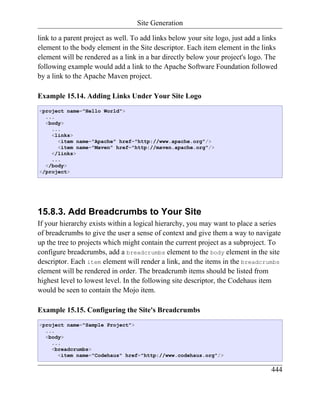 Site Generation

link to a parent project as well. To add links below your site logo, just add a links
element to the body element in the Site descriptor. Each item element in the links
element will be rendered as a link in a bar directly below your project's logo. The
following example would add a link to the Apache Software Foundation followed
by a link to the Apache Maven project.

Example 15.14. Adding Links Under Your Site Logo
<project name="Hello World">
  ...
  <body>
    ...
    <links>
      <item name="Apache" href="http://www.apache.org"/>
      <item name="Maven" href="http://maven.apache.org"/>
    </links>
    ...
  </body>
</project>




15.8.3. Add Breadcrumbs to Your Site
If your hierarchy exists within a logical hierarchy, you may want to place a series
of breadcrumbs to give the user a sense of context and give them a way to navigate
up the tree to projects which might contain the current project as a subproject. To
configure breadcrumbs, add a breadcrumbs element to the body element in the site
descriptor. Each item element will render a link, and the items in the breadcrumbs
element will be rendered in order. The breadcrumb items should be listed from
highest level to lowest level. In the following site descriptor, the Codehaus item
would be seen to contain the Mojo item.

Example 15.15. Configuring the Site's Breadcrumbs
<project name="Sample Project">
  ...
  <body>
    ...
    <breadcrumbs>
      <item name="Codehaus" href="http://www.codehaus.org"/>

                                                                                  444
 
