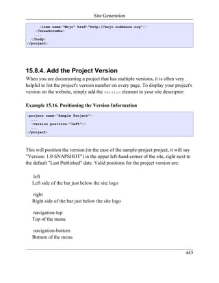 Site Generation

      <item name="Mojo" href="http://mojo.codehaus.org"/>
    </breadcrumbs>
    ...
  </body>
</project>




15.8.4. Add the Project Version
When you are documenting a project that has multiple versions, it is often very
helpful to list the project's version number on every page. To display your project's
version on the website, simply add the version element to your site descriptor:

Example 15.16. Positioning the Version Information
<project name="Sample Project">
  ...
  <version position="left"/>
  ...
</project>




This will position the version (in the case of the sample-project project, it will say
"Version: 1.0-SNAPSHOT") in the upper left-hand corner of the site, right next to
the default "Last Published" date. Valid positions for the project version are:

   left
   Left side of the bar just below the site logo

   right
   Right side of the bar just below the site logo

   navigation-top
   Top of the menu

   navigation-bottom
   Bottom of the menu


                                                                                   445
 