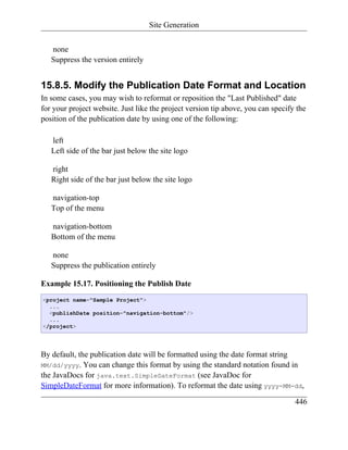 Site Generation


   none
   Suppress the version entirely


15.8.5. Modify the Publication Date Format and Location
In some cases, you may wish to reformat or reposition the "Last Published" date
for your project website. Just like the project version tip above, you can specify the
position of the publication date by using one of the following:

   left
   Left side of the bar just below the site logo

   right
   Right side of the bar just below the site logo

   navigation-top
   Top of the menu

   navigation-bottom
   Bottom of the menu

   none
   Suppress the publication entirely

Example 15.17. Positioning the Publish Date
<project name="Sample Project">
  ...
  <publishDate position="navigation-bottom"/>
  ...
</project>




By default, the publication date will be formatted using the date format string
MM/dd/yyyy. You can change this format by using the standard notation found in
the JavaDocs for java.text.SimpleDateFormat (see JavaDoc for
SimpleDateFormat for more information). To reformat the date using yyyy-MM-dd,

                                                                                  446
 