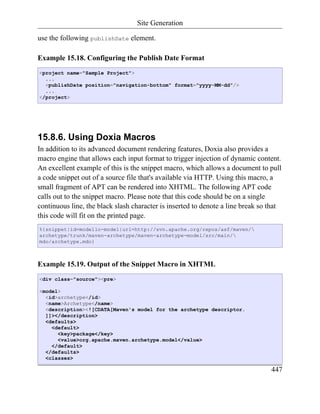 Site Generation

use the following publishDate element.

Example 15.18. Configuring the Publish Date Format
<project name="Sample Project">
  ...
  <publishDate position="navigation-bottom" format="yyyy-MM-dd"/>
  ...
</project>




15.8.6. Using Doxia Macros
In addition to its advanced document rendering features, Doxia also provides a
macro engine that allows each input format to trigger injection of dynamic content.
An excellent example of this is the snippet macro, which allows a document to pull
a code snippet out of a source file that's available via HTTP. Using this macro, a
small fragment of APT can be rendered into XHTML. The following APT code
calls out to the snippet macro. Please note that this code should be on a single
continuous line, the black slash character is inserted to denote a line break so that
this code will fit on the printed page.
%{snippet|id=modello-model|url=http://svn.apache.org/repos/asf/maven/
archetype/trunk/maven-archetype/maven-archetype-model/src/main/
mdo/archetype.mdo}



Example 15.19. Output of the Snippet Macro in XHTML
<div class="source"><pre>

<model>
  <id>archetype</id>
  <name>Archetype</name>
  <description><![CDATA[Maven's model for the archetype descriptor.
  ]]></description>
  <defaults>
    <default>
      <key>package</key>
      <value>org.apache.maven.archetype.model</value>
    </default>
  </defaults>
  <classes>

                                                                                 447
 