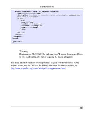 Site Generation

    <class rootElement="true" xml.tagName="archetype">
      <name>ArchetypeModel</name>
      <description>Describes the assembly layout and packaging.</description>
      <version>1.0.0</version>
      <fields>
         <field>
           <name>id</name>
           <version>1.0.0</version>
           <required>true</required>
           <type>String</type>
         </field>
         ...
      </fields>
    </class>
  </classes>
</model>

</pre></div>




         Warning
         Doxia macros MUST NOT be indented in APT source documents. Doing
         so will result in the APT parser skipping the macro altogether.

For more information about defining snippets in your code for reference by the
snippet macro, see the Guide to the Snippet Macro on the Maven website, at
http://maven.apache.org/guides/mini/guide-snippet-macro.html.




                                                                                 448
 
