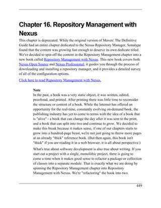 Chapter 16. Repository Management with
Nexus
This chapter is deprecated. While the original version of Maven: The Definitive
Guide had an entire chapter dedicated to the Nexus Repository Manager, Sonatype
found that the content was growing fast enough to deserve its own dedicate titled.
We've decided to spin off the content in the Repository Management chapter into a
new book called Repository Management with Nexus. This new book covers both
Nexus Open Source and Nexus Professional, it guides you through the process of
downloading and installing a repository manager, and it provides a detailed survey
of all of the configuration options.
Click here to read Repository Management with Nexus.

         Note
         In the past, a book was a very static object, it was written, edited,
         proofread, and printed. After printing there was little time to reconsider
         the structure or content of a book. While the Internet has offered an
         opportunity for the real-time, constantly evolving on-demand book, the
         publishing industry has yet to come to terms with the idea of a book that
         is "alive" - a book that can change the day after it was sent to the print,
         and a book that can split into two and continue to grow. We decided to
         make this break because it makes sense, if one of our chapters starts to
         grow into a hundred-page beast, we're not just going to throw more pages
         at an already "thick" reference book. (But then again, this book isn't
         "thick" if you are reading it in a web browser, it is all about perspective.)
         What's true about software development is also true about writing. If you
         start out a project with a single, monolithic project, there is going to
         come a time when it makes good sense to refactor a package or collection
         of classes into a separate module. That is exactly what we are doing by
         spinning the Repository Management chapter into Repository
         Management with Nexus. We're "refactoring" the book into two.


                                                                                  449
 