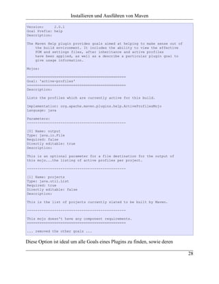Installieren und Ausführen von Maven

Version:     2.0.1
Goal Prefix: help
Description:

The Maven Help plugin provides goals aimed at helping to make sense out of
    the build environment. It includes the ability to view the effective
    POM and settings files, after inheritance and active profiles
    have been applied, as well as a describe a particular plugin goal to
    give usage information.

Mojos:

===============================================
Goal: 'active-profiles'
===============================================
Description:

Lists the profiles which are currently active for this build.

Implementation: org.apache.maven.plugins.help.ActiveProfilesMojo
Language: java

Parameters:
-----------------------------------------------

[0] Name: output
Type: java.io.File
Required: false
Directly editable: true
Description:

This is an optional parameter for a file destination for the output of
this mojo...the listing of active profiles per project.

-----------------------------------------------

[1] Name: projects
Type: java.util.List
Required: true
Directly editable: false
Description:

This is the list of projects currently slated to be built by Maven.

-----------------------------------------------

This mojo doesn't have any component requirements.
===============================================

... removed the other goals ...


Diese Option ist ideal um alle Goals eines Plugins zu finden, sowie deren

                                                                             28
 