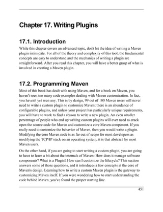Chapter 17. Writing Plugins

17.1. Introduction
While this chapter covers an advanced topic, don't let the idea of writing a Maven
plugin intimidate. For all of the theory and complexity of this tool, the fundamental
concepts are easy to understand and the mechanics of writing a plugin are
straightforward. After you read this chapter, you will have a better grasp of what is
involved in creating a Maven plugin.



17.2. Programming Maven
Most of this book has dealt with using Maven, and for a book on Maven, you
haven't seen too many code examples dealing with Maven customization. In fact,
you haven't yet seen any. This is by design, 99 out of 100 Maven users will never
need to write a custom plugin to customize Maven; there is an abundance of
configurable plugins, and unless your project has particularly unique requirements,
you will have to work to find a reason to write a new plugin. An even smaller
percentage of people who end up writing custom plugins will ever need to crack
open the source code for Maven and customize a core Maven component. If you
really need to customize the behavior of Maven, then you would write a plugin.
Modifying the core Maven code is as far out of scope for most developers as
modifying the TCP/IP stack on an operating system, it is that abstract for most
Maven users.
On the other hand, if you are going to start writing a custom plugin, you are going
to have to learn a bit about the internals of Maven: How does it manage software
components? What is a Plugin? How can I customize the lifecycle? This section
answers some of those questions, and it introduces a few concepts at the core of
Maven's design. Learning how to write a custom Maven plugin is the gateway to
customizing Maven itself. If you were wondering how to start understanding the
code behind Maven, you've found the proper starting line.

                                                                                 451
 