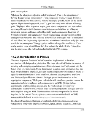 Writing Plugins

your stereo system.
What are the advantages of using an IoC container? What is the advantage of
buying discrete stereo components? If one component breaks, you can drop in a
replacement for your Playstation 3 without having to spend $20,000 on the entire
system. If you are unhappy with your TV, you can swap it out without affecting
your CD player. Most important to you, your stereo components cost less and are
more capable and reliable because manufacturers can build to a set of known
inputs and outputs and focus on building individual components. Inversion of
Control containers and Dependency Injection encourage Disaggregation and the
emergence of standards. The software industry likes to imagine itself as the font of
all new ideas, but dependency injection and inversion of control are really just new
words for the concepts of Disaggregation and interchangeable machinery. If you
really want to know about DI and IoC, learn about the Model T, the Cotton Gin,
and the emergence of a railroad standard in the late 19th century.


17.2.2. Introduction to Plexus
The most important feature of an IoC container implemented in Java is a
mechanism called dependency injection. The basic idea of IoC is that the control of
creating and managing objects is removed from the code itself and placed into the
hands of an IoC framework. Using dependency injection in an application that has
been programmed to interfaces, you can create components which are not bound to
specific implementations of these interfaces. Instead, you program to interfaces
and then configure Plexus to connect the appropriate implementation to the
appropriate component. While your code deals with interfaces, you can capture the
dependencies between classes and components in an XML file that defines
components, implementation classes, and the relationships between your
components. In other words, you can write isolated components, then you can wire
them together using an XML file that defines how the components are wired
together. In the case of Plexus, system components are defined with an XML
document that is found in META-INF/plexus/components.xml.
In a Java IoC container, there are several methods for injecting dependencies
values into a component object: constructor, setter, or field injections. Although

                                                                                 453
 