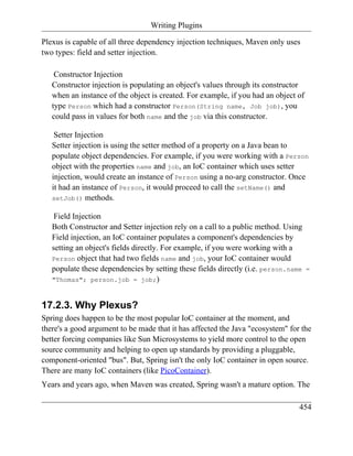 Writing Plugins

Plexus is capable of all three dependency injection techniques, Maven only uses
two types: field and setter injection.

    Constructor Injection
   Constructor injection is populating an object's values through its constructor
   when an instance of the object is created. For example, if you had an object of
   type Person which had a constructor Person(String name, Job job), you
   could pass in values for both name and the job via this constructor.

    Setter Injection
   Setter injection is using the setter method of a property on a Java bean to
   populate object dependencies. For example, if you were working with a Person
   object with the properties name and job, an IoC container which uses setter
   injection, would create an instance of Person using a no-arg constructor. Once
   it had an instance of Person, it would proceed to call the setName() and
   setJob() methods.

    Field Injection
   Both Constructor and Setter injection rely on a call to a public method. Using
   Field injection, an IoC container populates a component's dependencies by
   setting an object's fields directly. For example, if you were working with a
   Person object that had two fields name and job, your IoC container would
   populate these dependencies by setting these fields directly (i.e. person.name    =
   "Thomas"; person.job = job;)



17.2.3. Why Plexus?
Spring does happen to be the most popular IoC container at the moment, and
there's a good argument to be made that it has affected the Java "ecosystem" for the
better forcing companies like Sun Microsystems to yield more control to the open
source community and helping to open up standards by providing a pluggable,
component-oriented "bus". But, Spring isn't the only IoC container in open source.
There are many IoC containers (like PicoContainer).
Years and years ago, when Maven was created, Spring wasn't a mature option. The

                                                                                454
 