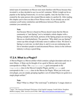 Writing Plugins

initial team of committers on Maven were more familiar with Plexus because they
invented it, so they decided to use it as an IoC container. While it might not be as
popular as the Spring Framework, it is no less capable. And, the fact that it was
created by the same person who created Maven makes it a perfect fit. After reading
this chapter you've have an idea of how Plexus works. If you already use an IoC
container you'll notice similarities and differences between Plexus and the
container you currently use.

           Note
           Just because Maven is based on Plexus doesn't mean that the Maven
           community is "anti-Spring" (we've included a whole chapter with a
           Spring example in this book, portions of the Spring project are moving to
           Maven as a build platform). The question, "Why didn't you use Spring?"
           comes up often enough it did make sense to address it here. We know it,
           Spring is a rock star, we don't deny it, and it is on our continuing to-do
           list to introduce people to (and document) Plexus: choice in the software
           industry is always a good thing.



17.2.4. What is a Plugin?
A Maven Plugin is a Maven artifact which contains a plugin descriptor and one or
more Mojos. A Mojo can be thought of as a goal in Maven, and every goal
corresponds to a Mojo. The compiler:compile goal corresponds to the
CompilerMojo class in the Maven Compiler Plugin, and the jar:jar goal
corresponds to the JarMojo class in the Maven Jar Plugin. When you write your
own plugin, you are simply grouping together a set of related Mojos (or goals) in a
single plugin artifact.2

           Note
           Mojo? What is a Mojo? The word mojo2 is defined as "a magic charm or


2
"mojo." The American Heritage® Dictionary of the English Language, Fourth Edition. Houghton
Mifflin Company, 2004. Answers.com 02 Mar. 2008. http://www.answers.com/topic/mojo-1

                                                                                              455
 