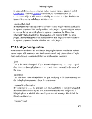 Writing Plugins

   in an isolated ClassLoader. Maven makes extensive use of a project called
   ClassWorlds from the Codehaus community to create hierarchies of
   ClassLoader objects which are modeled by a ClassRealm object. Feel free to
   ignore this property and always set it to false.

    inheritedByDefault
   If inheritedByDefault is set to true, any mojo in this plugin which is configured
   in a parent project will be configured in a child project. If you configure a mojo
   to execute during a specific phase in a parent project and the Plugin has
   inheritedByDefault set to true, this execution will be inherited by the child
   project. If inheritedByDefault is not set to true, then an goal execution defined
   in a parent project will not be inherited by a child project.


17.3.2. Mojo Configuration
Next is the declaration of the each Mojo. The plugin element contains an element
named mojos which contains a mojo element for each mojo present in the Plugin.
Each mojo element contains the following configuration elements:

    goal
   This is the name of the goal. If you were running the compiler:compile goal,
   then compiler is the plugin's goalPrefix and compile would be the name of
   the goal.

    description
   This contains a short description of the goal to display to the use when they use
   the Help plugin to generate plugin documentation.

    requiresDirectInvocation
   If you set this to true, the goal can only be executed if it is explicitly executed
   from the command-line by the user. If someone tries to bind this goal to a
   lifecycle phase in a POM, Maven will print an error message. The default for
   this element is false.

   requiresProject

                                                                                   459
 