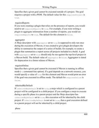 Writing Plugins

Specifies that a given goal cannot be executed outside of a project. The goal
requires a project with a POM. The default value for this requiresProject is
true.

 requiresReports
If you were creating a plugin that relies on the presence of reports, you would
need to set requiresReports to true. For example, if you were writing a
plugin to aggregate information from a number of reports, you would set
requiresReports to true. The default for this element is false.

 aggregator
A Mojo descriptor with aggregator set to true is supposed to only run once
during the execution of Maven, it was created to give plugin developers the
ability to summarize the output of a series of builds; for example, to create a
plugin that summarizes a report across all projects included in a build. A goal
with aggregator set to true should only be run against the top-level project in
a Maven build. The default value of aggregator is false. Aggregator is slated
for deprecation in a future release of Maven.

 requiresOnline
Specifies that a given goal cannot be executed if Maven is running in offline
mode (-o command-line option). If a goal depends on a network resource, you
would specify a value of true for this element and Maven would print an error
if the goal was executed in offline mode. The default for requiresOnline is
false.

 inheritedByDefault
If inheritedByDefault is set to true, a mojo which is configured in a parent
project will be configured in a child project. If you configure a mojo to execute
during a specific phase in a parent project and the Mojo descriptor has
inheritedByDefault set to true, this execution will be inherited by the child
project. If inheritedByDefault is not set to true, then a goal execution defined
in a parent project will not be inherited by a child project.

phase

                                                                             460
 