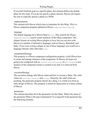 Writing Plugins

If you don't bind this goal to a specific phase, this element defines the default
phase for this mojo. If you do not specify a phase element, Maven will require
the user to explicitly specify a phase in a POM.

implementation
This element tells Maven which class to instantiate for this Mojo. This is a
Plexus component property (defined in Plexus ComponentDescriptor).

 language
The default language for a Maven Mojo is java. This controls the Plexus
ComponentFactory used to create instances of this Mojo component. This
chapter focuses on writing Maven plugins in Java, but you can also write
Maven in a number of alternative languages such as Groovy, Beanshell, and
Ruby. If you were writing a plugin in one of these languages you would use a
language element value other than java.

 instantiationStrategy
This property is a Plexus component configuration property, it tells Plexus how
to create and manage instances of the component. In Maven, all mojos are
going to be configured with an instantiationStrategy of per-lookup; a new
instance of the component (mojo) is created every time it is retrieved from
Plexus.

executionStrategy
The execution strategy tells Maven when and how to execute a Mojo. The valid
values are once-per-session and always. Honestly, the valid values are
anything, this particular property doesn't do a thing, it is a hold over from an
early design of Maven. This property is slated for deprecation in a future release
of Maven.

 parameters
This element describes all of the parameters for this Mojo. What's the name of
the parameter What is the type of parameter? Is it required? Each parameter has
the following elements:


                                                                               461
 