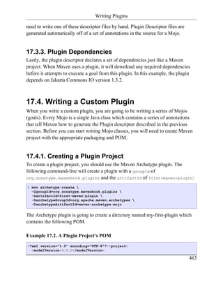Writing Plugins

need to write one of these descriptor files by hand. Plugin Descriptor files are
generated automatically off of a set of annotations in the source for a Mojo.


17.3.3. Plugin Dependencies
Lastly, the plugin descriptor declares a set of dependencies just like a Maven
project. When Maven uses a plugin, it will download any required dependencies
before it attempts to execute a goal from this plugin. In this example, the plugin
depends on Jakarta Commons IO version 1.3.2.



17.4. Writing a Custom Plugin
When you write a custom plugin, you are going to be writing a series of Mojos
(goals). Every Mojo is a single Java class which contains a series of annotations
that tell Maven how to generate the Plugin descriptor described in the previous
section. Before you can start writing Mojo classes, you will need to create Maven
project with the appropriate packaging and POM.


17.4.1. Creating a Plugin Project
To create a plugin project, you should use the Maven Archetype plugin. The
following command-line will create a plugin with a groupId of
org.sonatype.mavenbook.plugins and the artifactId of first-maven-plugin:

$ mvn archetype:create 
  -DgroupId=org.sonatype.mavenbook.plugins 
  -DartifactId=first-maven-plugin 
  -DarchetypeGroupId=org.apache.maven.archetypes 
  -DarchetypeArtifactId=maven-archetype-mojo


The Archetype plugin is going to create a directory named my-first-plugin which
contains the following POM.

Example 17.2. A Plugin Project's POM
<?xml version="1.0" encoding="UTF-8"?><project>
  <modelVersion>4.0.0</modelVersion>

                                                                                   463
 