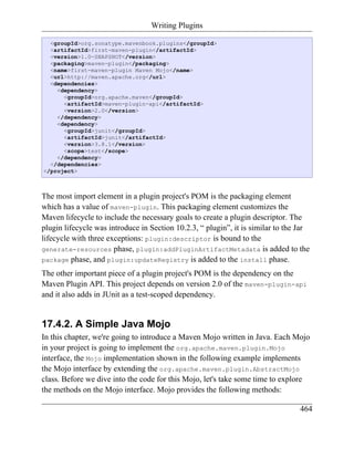 Writing Plugins

  <groupId>org.sonatype.mavenbook.plugins</groupId>
  <artifactId>first-maven-plugin</artifactId>
  <version>1.0-SNAPSHOT</version>
  <packaging>maven-plugin</packaging>
  <name>first-maven-plugin Maven Mojo</name>
  <url>http://maven.apache.org</url>
  <dependencies>
    <dependency>
      <groupId>org.apache.maven</groupId>
      <artifactId>maven-plugin-api</artifactId>
      <version>2.0</version>
    </dependency>
    <dependency>
      <groupId>junit</groupId>
      <artifactId>junit</artifactId>
      <version>3.8.1</version>
      <scope>test</scope>
    </dependency>
  </dependencies>
</project>



The most import element in a plugin project's POM is the packaging element
which has a value of maven-plugin. This packaging element customizes the
Maven lifecycle to include the necessary goals to create a plugin descriptor. The
plugin lifecycle was introduce in Section 10.2.3, “ plugin”, it is similar to the Jar
lifecycle with three exceptions: plugin:descriptor is bound to the
generate-resources phase, plugin:addPluginArtifactMetadata is added to the
package phase, and plugin:updateRegistry is added to the install phase.

The other important piece of a plugin project's POM is the dependency on the
Maven Plugin API. This project depends on version 2.0 of the maven-plugin-api
and it also adds in JUnit as a test-scoped dependency.


17.4.2. A Simple Java Mojo
In this chapter, we're going to introduce a Maven Mojo written in Java. Each Mojo
in your project is going to implement the org.apache.maven.plugin.Mojo
interface, the Mojo implementation shown in the following example implements
the Mojo interface by extending the org.apache.maven.plugin.AbstractMojo
class. Before we dive into the code for this Mojo, let's take some time to explore
the methods on the Mojo interface. Mojo provides the following methods:

                                                                                  464
 