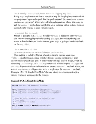 Writing Plugins


   void setLog( org.apache.maven.monitor.logging.Log log )
   Every Mojo implementation has to provide a way for the plugin to communicate
   the progress of a particular goal. Did the goal succeed? Or, was there a problem
   during goal execution? When Maven loads and executes a Mojo, it is going to
   call the setLog() method and supply the Mojo instance with a suitable logging
   destination to be used in your custom plugin.

   protected Log getLog()
   Maven is going to call setLog() before your Mojo is executed, and your Mojo
   can retrieve the logging object by calling getLog(). Instead of printing out
   status to Standard Output or the console, your Mojo is going to invoke methods
   on the Log object.

   void execute() throws
   org.apache.maven.plugin.MojoExecutionException
   This method is called by Maven when it is time to execute your goal.
The Mojo interface is concerned with two things: logging the results of goal
execution and executing a goal. When you are writing a custom plugin, you'll be
extending AbstractMojo. AbstractMojo takes care of handling the setLog() and
getLog() implementations and contains an abstract execute() method. When you
extend AbstractMojo, all you need to do is implement the execute() method.
Example 17.3, “A Simple EchoMojo” shows a trivial Mojo implement which
simply prints out a message to the console.

Example 17.3. A Simple EchoMojo
package org.sonatype.mavenbook.plugins;

import org.apache.maven.plugin.AbstractMojo;
import org.apache.maven.plugin.MojoExecutionException;
import org.apache.maven.plugin.MojoFailureException;

/**
  * Echos an object string to the output screen.
  * @goal echo
  * @requiresProject false
  */
public class EchoMojo extends AbstractMojo
{

                                                                               465
 
