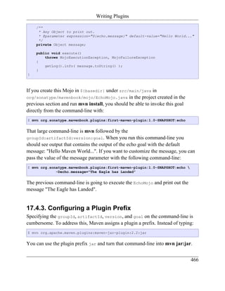 Writing Plugins

    /**
     * Any Object to print out.
     * @parameter expression="${echo.message}" default-value="Hello World..."
     */
    private Object message;

    public void execute()
        throws MojoExecutionException, MojoFailureException
    {
        getLog().info( message.toString() );
    }
}



If you create this Mojo in ${basedir} under src/main/java in
org/sonatype/mavenbook/mojo/EchoMojo.java in the project created in the
previous section and run mvn install, you should be able to invoke this goal
directly from the command-line with:
$ mvn org.sonatype.mavenbook.plugins:first-maven-plugin:1.0-SNAPSHOT:echo


That large command-line is mvn followed by the
groupId:artifactId:version:goal. When you run this command-line you
should see output that contains the output of the echo goal with the default
message: "Hello Maven World...". If you want to customize the message, you can
pass the value of the message parameter with the following command-line:
$ mvn org.sonatype.mavenbook.plugins:first-maven-plugin:1.0-SNAPSHOT:echo 
             -Decho.message="The Eagle has Landed"


The previous command-line is going to execute the EchoMojo and print out the
message "The Eagle has Landed".


17.4.3. Configuring a Plugin Prefix
Specifying the groupId, artifactId, version, and goal on the command-line is
cumbersome. To address this, Maven assigns a plugin a prefix. Instead of typing:
$ mvn org.apache.maven.plugins:maven-jar-plugin:2.2:jar


You can use the plugin prefix jar and turn that command-line into mvn jar:jar.


                                                                               466
 