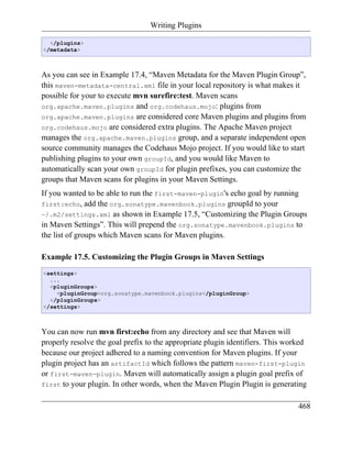 Writing Plugins

  </plugins>
</metadata>



As you can see in Example 17.4, “Maven Metadata for the Maven Plugin Group”,
this maven-metadata-central.xml file in your local repository is what makes it
possible for your to execute mvn surefire:test. Maven scans
org.apache.maven.plugins and org.codehaus.mojo: plugins from
org.apache.maven.plugins are considered core Maven plugins and plugins from
org.codehaus.mojo are considered extra plugins. The Apache Maven project
manages the org.apache.maven.plugins group, and a separate independent open
source community manages the Codehaus Mojo project. If you would like to start
publishing plugins to your own groupId, and you would like Maven to
automatically scan your own groupId for plugin prefixes, you can customize the
groups that Maven scans for plugins in your Maven Settings.
If you wanted to be able to run the first-maven-plugin's echo goal by running
first:echo, add the org.sonatype.mavenbook.plugins groupId to your
~/.m2/settings.xml as shown in Example 17.5, “Customizing the Plugin Groups
in Maven Settings”. This will prepend the org.sonatype.mavenbook.plugins to
the list of groups which Maven scans for Maven plugins.

Example 17.5. Customizing the Plugin Groups in Maven Settings
<settings>
  ...
  <pluginGroups>
    <pluginGroup>org.sonatype.mavenbook.plugins</pluginGroup>
  </pluginGroups>
</settings>



You can now run mvn first:echo from any directory and see that Maven will
properly resolve the goal prefix to the appropriate plugin identifiers. This worked
because our project adhered to a naming convention for Maven plugins. If your
plugin project has an artifactId which follows the pattern maven-first-plugin
or first-maven-plugin. Maven will automatically assign a plugin goal prefix of
first to your plugin. In other words, when the Maven Plugin Plugin is generating


                                                                                468
 
