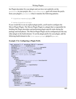 Writing Plugins

the Plugin descriptor for your plugin and you have not explicitly set the
goalPrefix in your project, the plugin:descriptor goal will extract the prefix
from your plugin's artifactId when it matches the following patterns:

   •   ${prefix}-maven-plugin,    OR

    • maven-${prefix}-plugin
If you would like to set an explicit plugin prefix, you'll need to configure the
Maven Plugin Plugin. The Maven Plugin Plugin is a plugin that is responsible for
building the Plugin descriptor and performing plugin specific tasks during the
package and load phases. The Maven Plugin Plugin can be configured just like any
other plugin in the build element. To set the plugin prefix for your plugin, add the
following build element to the first-maven-plugin project's pom.xml.

Example 17.6. Configuring a Plugin Prefix
<?xml version="1.0" encoding="UTF-8"?><project>
  <modelVersion>4.0.0</modelVersion>
  <groupId>org.sonatype.mavenbook.plugins</groupId>
  <artifactId>first-maven-plugin</artifactId>
  <version>1.0-SNAPSHOT</version>
  <packaging>maven-plugin</packaging>
  <name>first-maven-plugin Maven Mojo</name>
  <url>http://maven.apache.org</url>
  <build>
    <plugins>
      <plugin>
        <artifactId>maven-plugin-plugin</artifactId>
        <version>2.3</version>
        <configuration>
           <goalPrefix>blah</goalPrefix>
        </configuration>
      </plugin>
    </plugins>
  </build>
  <dependencies>
    <dependency>
      <groupId>org.apache.maven</groupId>
      <artifactId>maven-plugin-api</artifactId>
      <version>2.0</version>
    </dependency>
    <dependency>
      <groupId>junit</groupId>
      <artifactId>junit</artifactId>
      <version>3.8.1</version>

                                                                                469
 