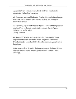 Installieren und Ausführen von Maven


• Apache Software oder davon abgeleitete Software ohne korrekte
  Angabe der Herkunft zu verbreiten;

• die Benutzung jeglicher Marken der Apache Software Stiftung in einer
  solchen Weise zu dass daraus abzuleiten ist, dass die Stiftung Ihr
  Produkt unterstützt

• die Benutzung jeglicher Marken der Apache Software Stiftung in einer
  solchen Weise zu dass daraus abzuleiten ist, dass Sie die Apache
  Software erschaffen haben.
  Zwingt Sie nicht

• die Source der Apache Software selbst, oder irgendwelcher davon
  abgeleiteten Produkte welche Sie daraus hergestellt haben einer
  Distribution oder einem Produkt welches Sie zusammengestellt haben
  beizulegen.

• Änderungen welche sie an der Software der Apache Software Stiftung
  angebracht haben dieser zurückzugeben (Solcher Feedback wird
  ermutigt)




                                                                         30
 