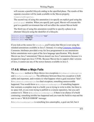 Writing Plugins

   will execute a parallel lifecycle ending in the specified phase. The results of this
   separate execution will be made available in the Maven property
   ${executedProperty}.
   The second way of using this annotation is to specify an explicit goal using the
   prefix:goal notation. When you specify just a goal, Maven will execute this
   goal in a parallel environment that will not affect the current Maven build.
   The third way of using this annotation would be to specify a phase in an
   alternate lifecycle using the identifier of a lifecycle.
@execute phase="package" lifecycle="zip"
@execute phase="compile"
@execute goal="zip:zip"


If you look at the source for EchoMojo, you'll notice that Maven is not using the
standard annotations available in Java 5. Instead, it is using Commons Attributes.
Commons Attributes provided a way for Java programmers to use annotations
before annotations were a part of the Java language specification. Why doesn't
Maven use Java 5 annotations? Maven doesn't use Java 5 annotations because it is
designed to target pre-Java 5 JVMs. Because Maven has to support older versions
of Java, it cannot use any of the newer features available in Java 5.


17.4.6. When a Mojo Fails
The execute() method in Mojo throws two exceptions MojoExecutionException
and MojoFailureException. The difference between these two exception is both
subtle and important, and it relates to what happens when a goal execution "fails".
A MojoExecutionException is a fatal exception, something unrecoverable
happened. You would throw a MojoExecutionException if something happens
that warrants a complete stop in a build; you re trying to write to disk, but there is
no space left, or you were trying to publish to a remote repository, but you can't
connect to it. Throw a MojoExecutionException if there is no chance of a build
continuing; something terrible has happened and you want the build to stop and the
user to see a "BUILD ERROR" message.
A MojoFailureException is something less catastrophic, a goal can fail, but it


                                                                                   473
 
