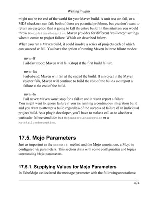 Writing Plugins

might not be the end of the world for your Maven build. A unit test can fail, or a
MD5 checksum can fail; both of these are potential problems, but you don't want to
return an exception that is going to kill the entire build. In this situation you would
throw a MojoFailureException. Maven provides for different "resiliency" settings
when it comes to project failure. Which are described below.
When you run a Maven build, it could involve a series of projects each of which
can succeed or fail. You have the option of running Maven in three failure modes:

   mvn -ff
   Fail-fast mode: Maven will fail (stop) at the first build failure.

    mvn -fae
   Fail-at-end: Maven will fail at the end of the build. If a project in the Maven
   reactor fails, Maven will continue to build the rest of the builds and report a
   failure at the end of the build.

    mvn -fn
   Fail never: Maven won't stop for a failure and it won't report a failure.
You might want to ignore failure if you are running a continuous integration build
and you want to attempt a build regardless of the success of failure of an individual
project build. As a plugin developer, you'll have to make a call as to whether a
particular failure condition is a MojoExecutionException or a
MojoFailureExeception.




17.5. Mojo Parameters
Just as important as the execute() method and the Mojo annotations, a Mojo is
configured via parameters. This section deals with some configuration and topics
surrounding Mojo parameters.


17.5.1. Supplying Values for Mojo Parameters
In EchoMojo we declared the message parameter with the following annotations:

                                                                                     474
 